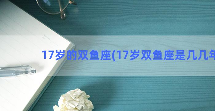 17岁的双鱼座(17岁双鱼座是几几年的)