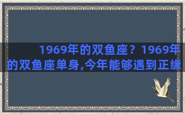 1969年的双鱼座？1969年的双鱼座单身,今年能够遇到正缘吗