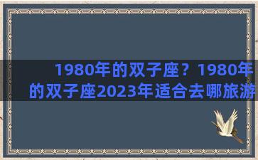 1980年的双子座？1980年的双子座2023年适合去哪旅游