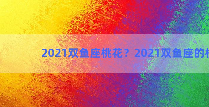 2021双鱼座桃花？2021双鱼座的桃花运