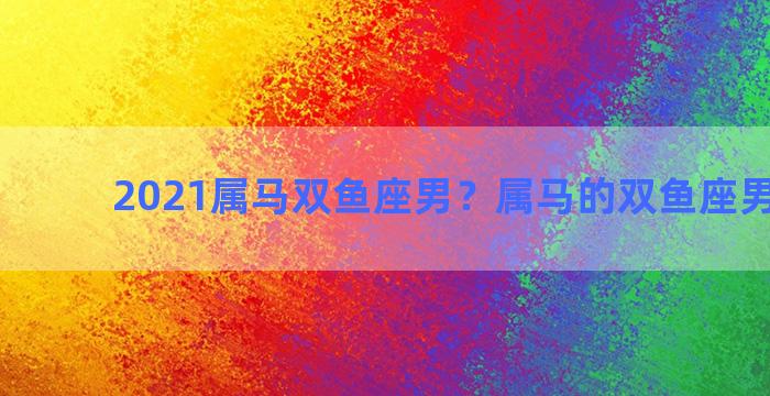 2021属马双鱼座男？属马的双鱼座男生运势