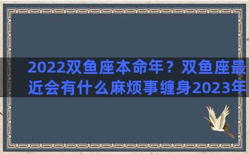 2022双鱼座本命年？双鱼座最近会有什么麻烦事缠身2023年