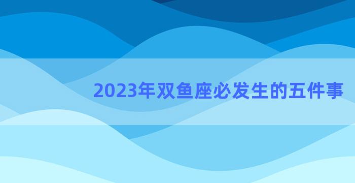 2023年双鱼座必发生的五件事