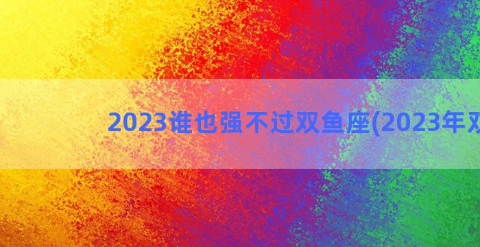 2023谁也强不过双鱼座(2023年双鱼)