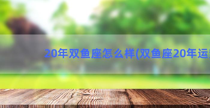 20年双鱼座怎么样(双鱼座20年运势)