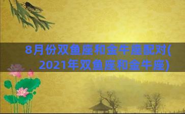 8月份双鱼座和金牛座配对(2021年双鱼座和金牛座)