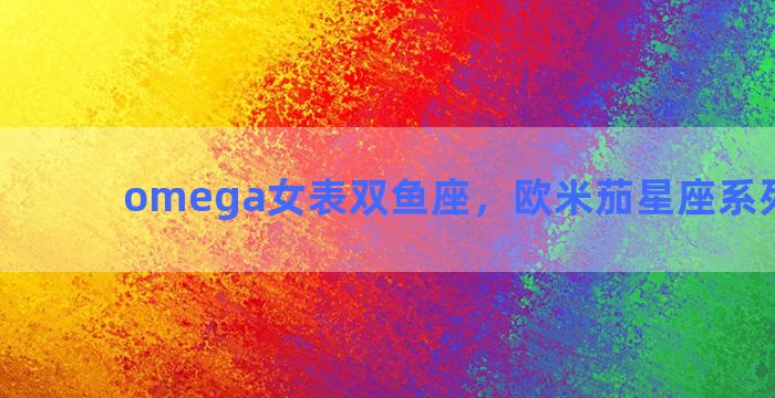 omega女表双鱼座，欧米茄星座系列双鱼座