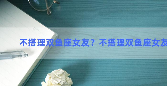 不搭理双鱼座女友？不搭理双鱼座女友的男生