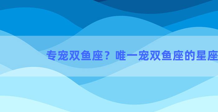 专宠双鱼座？唯一宠双鱼座的星座