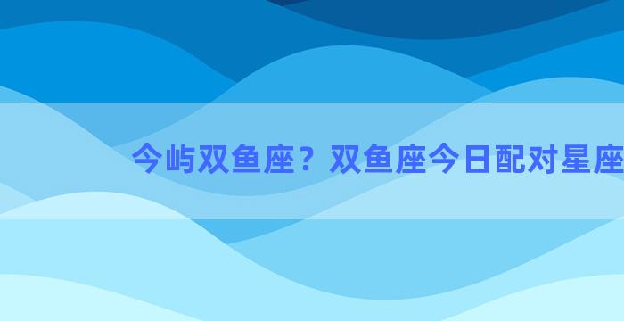 今屿双鱼座？双鱼座今日配对星座