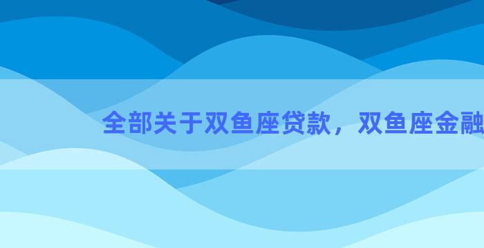 全部关于双鱼座贷款，双鱼座金融