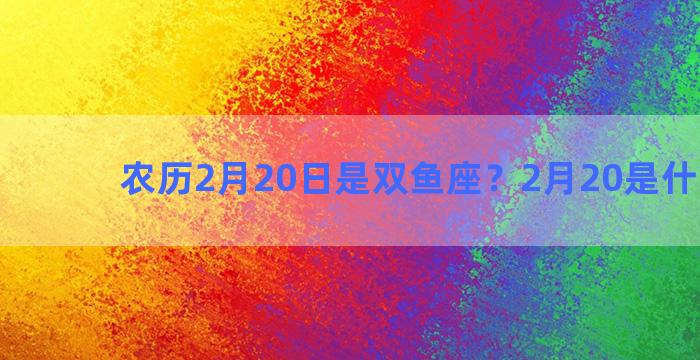 农历2月20日是双鱼座？2月20是什么双鱼