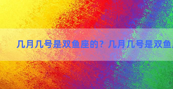 几月几号是双鱼座的？几月几号是双鱼座的生日