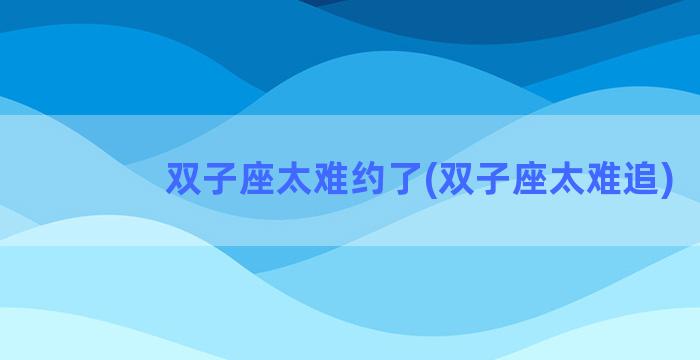 双子座太难约了(双子座太难追)