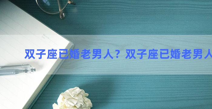 双子座已婚老男人？双子座已婚老男人的性格