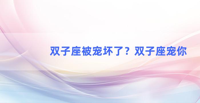 双子座被宠坏了？双子座宠你