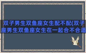 双子男生双鱼座女生配不配(双子座男生双鱼座女生在一起合不合适)