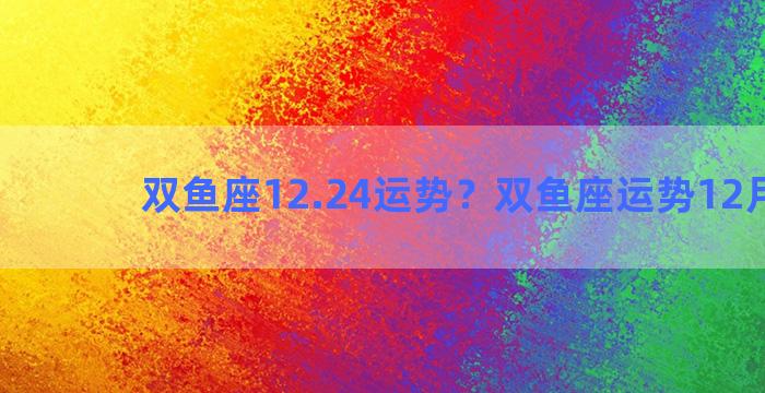 双鱼座12.24运势？双鱼座运势12月运势