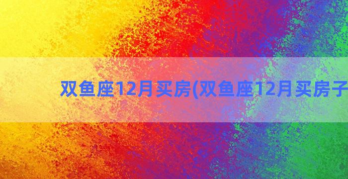 双鱼座12月买房(双鱼座12月买房子好吗)