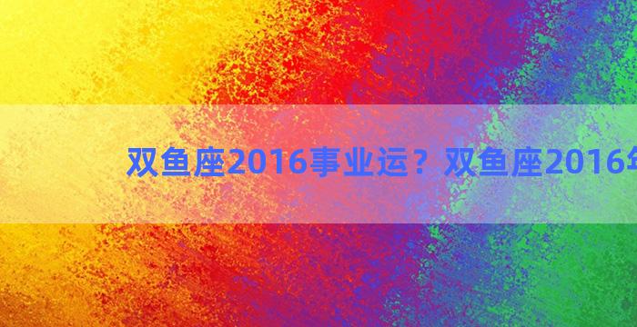 双鱼座2016事业运？双鱼座2016年运势