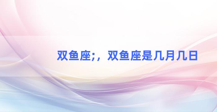 双鱼座;，双鱼座是几月几日