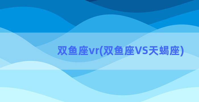 双鱼座vr(双鱼座VS天蝎座)