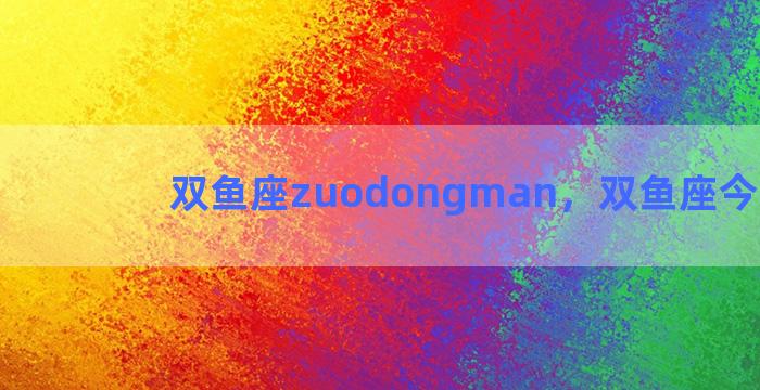 双鱼座zuodongman，双鱼座今日运势