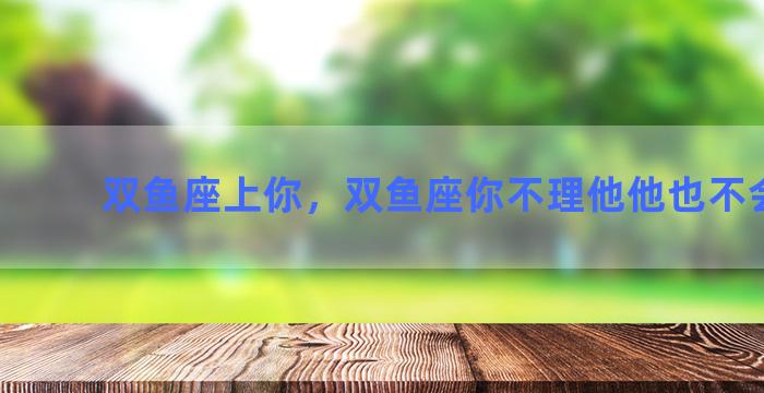 双鱼座上你，双鱼座你不理他他也不会理你