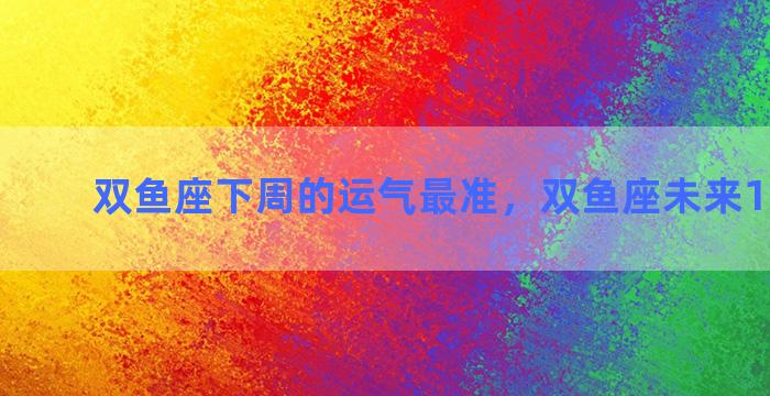 双鱼座下周的运气最准，双鱼座未来15天运势