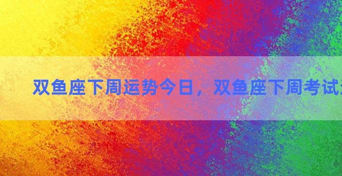 双鱼座下周运势今日，双鱼座下周考试运势查询