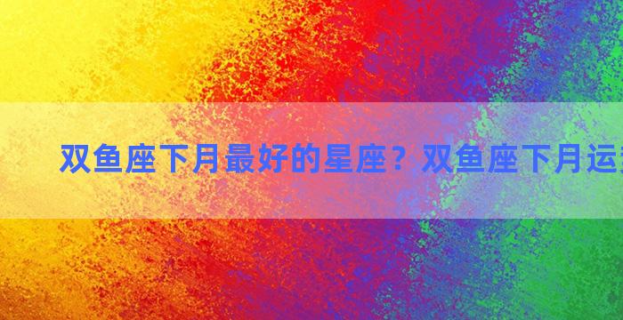 双鱼座下月最好的星座？双鱼座下月运势怎么样