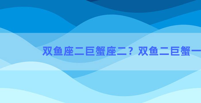 双鱼座二巨蟹座二？双鱼二巨蟹一