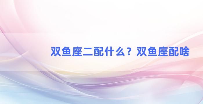 双鱼座二配什么？双鱼座配啥