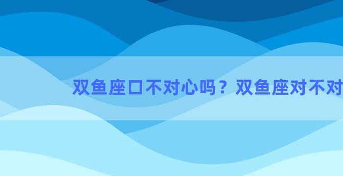 双鱼座口不对心吗？双鱼座对不对