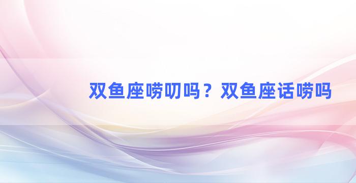 双鱼座唠叨吗？双鱼座话唠吗