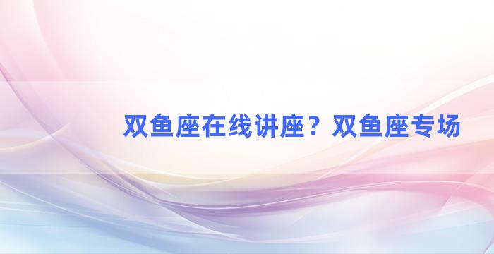 双鱼座在线讲座？双鱼座专场