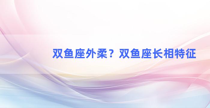 双鱼座外柔？双鱼座长相特征