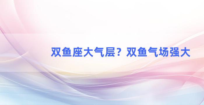 双鱼座大气层？双鱼气场强大