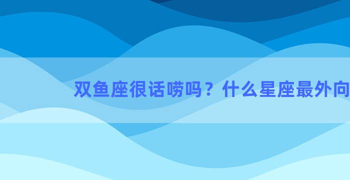 双鱼座很话唠吗？什么星座最外向