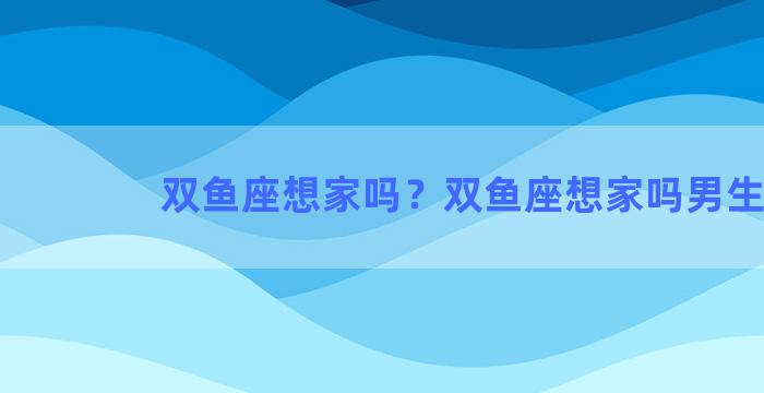 双鱼座想家吗？双鱼座想家吗男生