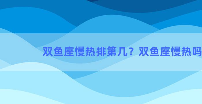 双鱼座慢热排第几？双鱼座慢热吗