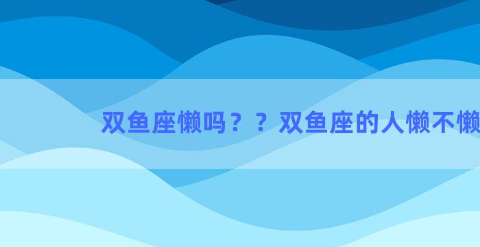 双鱼座懒吗？？双鱼座的人懒不懒