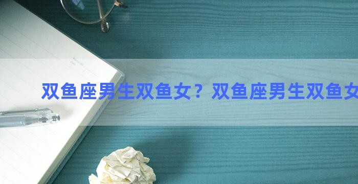 双鱼座男生双鱼女？双鱼座男生双鱼女生配吗