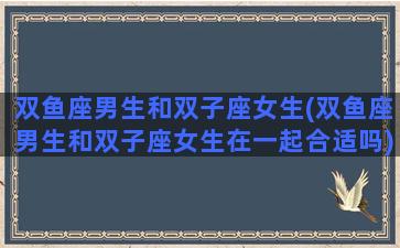 双鱼座男生和双子座女生(双鱼座男生和双子座女生在一起合适吗)