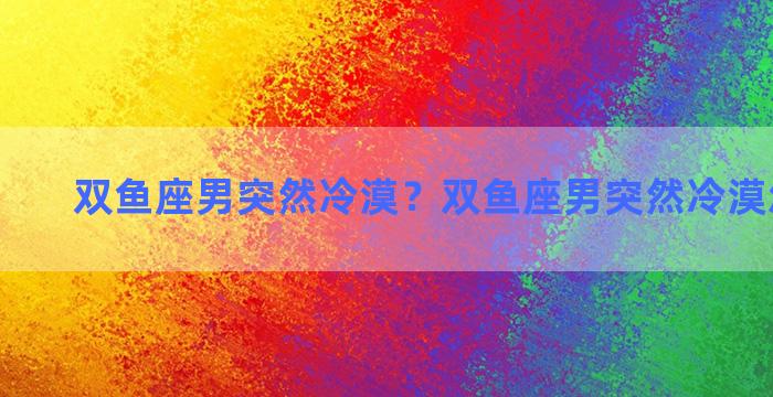 双鱼座男突然冷漠？双鱼座男突然冷漠怎么回事