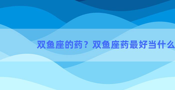 双鱼座的药？双鱼座药最好当什么