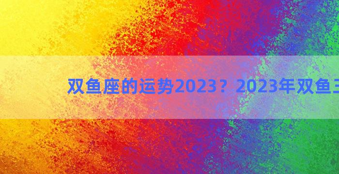 双鱼座的运势2023？2023年双鱼三大劫