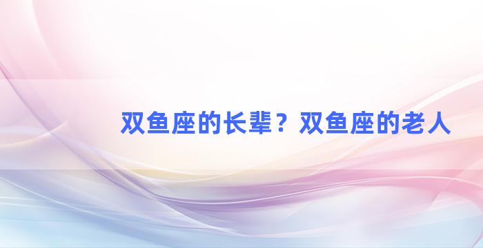 双鱼座的长辈？双鱼座的老人