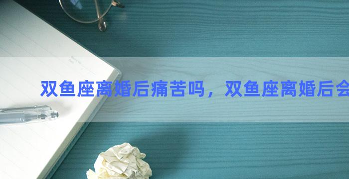 双鱼座离婚后痛苦吗，双鱼座离婚后会怎么样