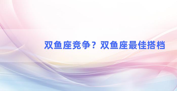 双鱼座竞争？双鱼座最佳搭档